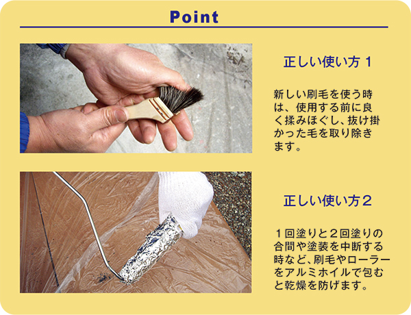 【Point】正しい使い方1：新しい刷毛を使う時は、使用する前に良く揉みほぐし、抜け掛かった毛を取り除きます。／正しい使い方２：１回塗りと２回塗りの合間や塗装を中断する時など、刷毛やローラーをアルミホイルで包んでおくと乾燥を防げます。