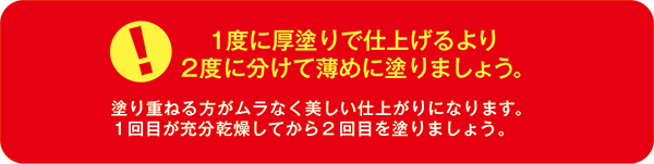 【1度に厚塗りで仕上げるより2度に分けて薄めに塗りましょう。】塗り重ねる方がムラなく美しい仕上がりになります。１回目が充分乾燥してから2回目を塗りましょう。