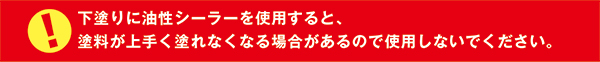 下塗りに油性シーラーを使用すると、
塗料が上手く塗れなくなる場合があるので使用しないでください。