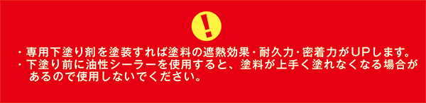 ・専用下塗り剤を塗装すれば塗料の遮熱効果・耐久力・密着力がUPします。／・下塗り前に油性シーラーを使用すると、塗料が上手く塗れなくなる場合があるので使用しないでください。