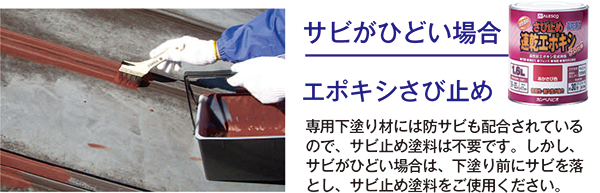 【サビがひどい場合】エポキシさび止め：専用下塗り材には防サビも配合されているので、サビ止め塗料は不要です。しかし、サビがひどい場合は、下塗り前にサビを落とし、サビ止め塗料をご使用ください。
