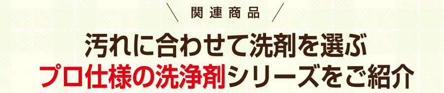 関連商品　汚れに合わせて洗剤を選ぶ　プロ仕様の洗浄剤シリーズをご紹介